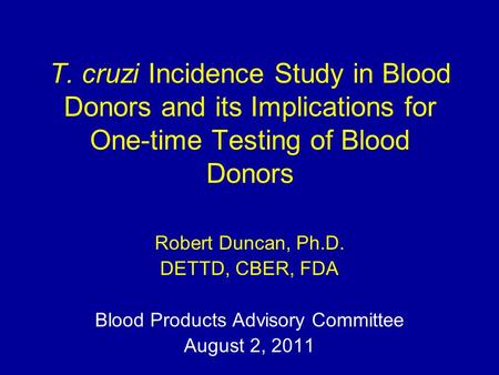 T. cruzi Incidence Study in Blood Donors and its Implications for One-time Testing of Blood Donors Robert Duncan, Ph.D. DETTD, CBER, FDA Blood Products.