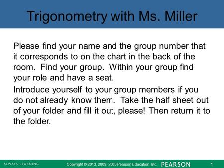 Copyright © 2013, 2009, 2005 Pearson Education, Inc. 1 Trigonometry with Ms. Miller Please find your name and the group number that it corresponds to on.