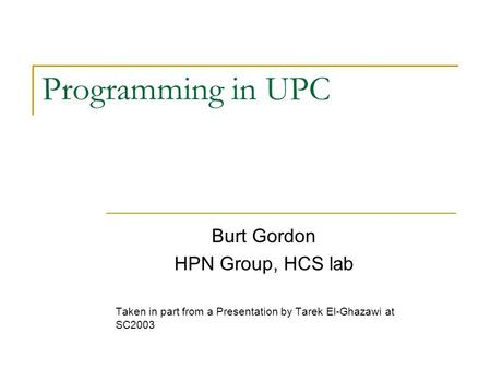 Programming in UPC Burt Gordon HPN Group, HCS lab Taken in part from a Presentation by Tarek El-Ghazawi at SC2003.