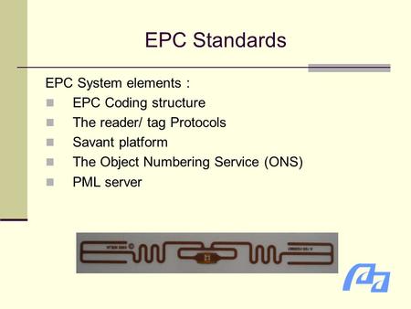 EPC Standards EPC System elements ： EPC Coding structure The reader/ tag Protocols Savant platform The Object Numbering Service (ONS) PML server.