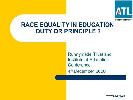 Www.atl.org.uk RACE EQUALITY IN EDUCATION DUTY OR PRINCIPLE ? Runnymede Trust and Institute of Education Conference 4 th December 2008.