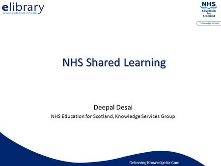 Delivering Knowledge for Care NHS Shared Learning Deepal Desai NHS Education for Scotland, Knowledge Services Group.