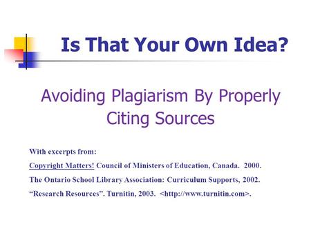 Is That Your Own Idea? Avoiding Plagiarism By Properly Citing Sources With excerpts from: Copyright Matters! Council of Ministers of Education, Canada.