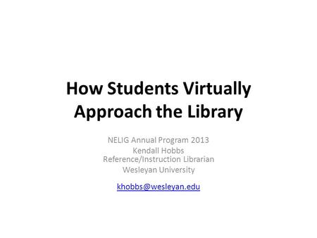 How Students Virtually Approach the Library NELIG Annual Program 2013 Kendall Hobbs Reference/Instruction Librarian Wesleyan University