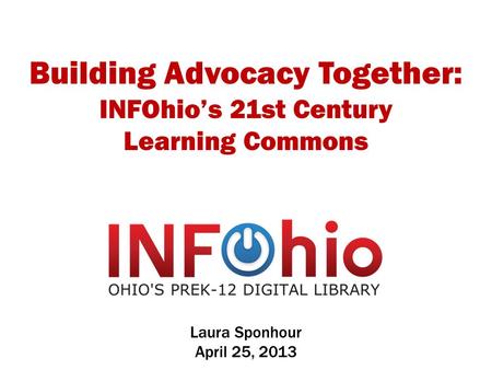 Building Advocacy Together: INFOhio’s 21st Century Learning Commons Laura Sponhour April 25, 2013.