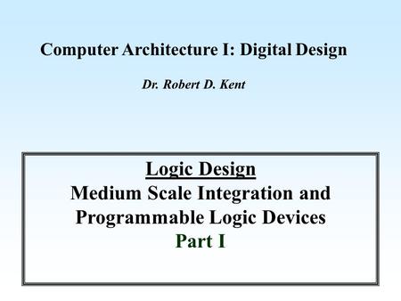 Computer Architecture I: Digital Design Dr. Robert D. Kent Logic Design Medium Scale Integration and Programmable Logic Devices Part I.