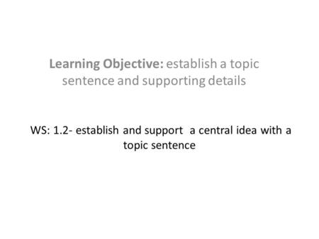 WS: 1.2- establish and support a central idea with a topic sentence Learning Objective: establish a topic sentence and supporting details.