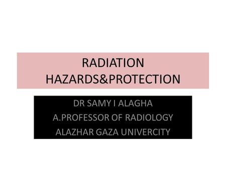 RADIATION HAZARDS&PROTECTION DR SAMY I ALAGHA A.PROFESSOR OF RADIOLOGY ALAZHAR GAZA UNIVERCITY.