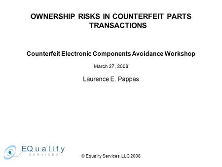 OWNERSHIP RISKS IN COUNTERFEIT PARTS TRANSACTIONS Counterfeit Electronic Components Avoidance Workshop March 27, 2008 Laurence E. Pappas © Equality Services,