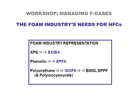 WORKSHOP: MANAGING F-GASES THE FOAM INDUSTRY’S NEEDS FOR HFCs FOAM INDUSTRY REPRESENTATION XPS   EXIBA Phenolic   EPFA Polyurethane   ISOPA   BING,