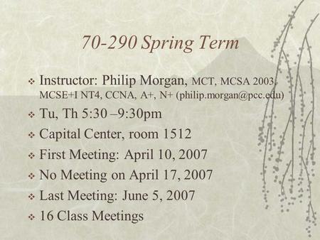 70-290 Spring Term  Instructor: Philip Morgan, MCT, MCSA 2003, MCSE+I NT4, CCNA, A+, N+  Tu, Th 5:30 –9:30pm  Capital Center,