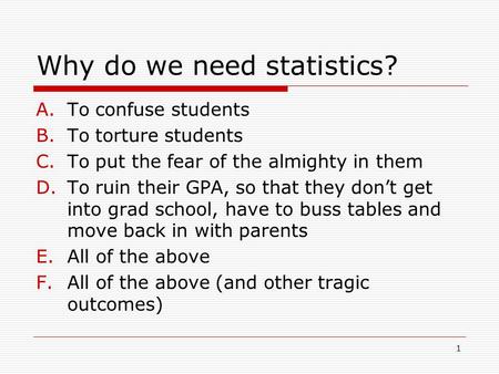 1 Why do we need statistics? A.To confuse students B.To torture students C.To put the fear of the almighty in them D.To ruin their GPA, so that they don’t.