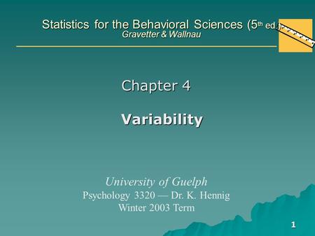 1 Statistics for the Behavioral Sciences (5 th ed.) Gravetter & Wallnau Chapter 4 Variability University of Guelph Psychology 3320 — Dr. K. Hennig Winter.