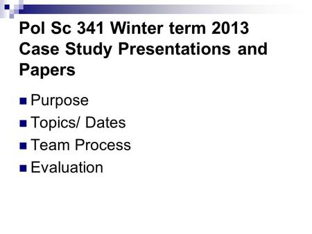 Pol Sc 341 Winter term 2013 Case Study Presentations and Papers Purpose Topics/ Dates Team Process Evaluation.