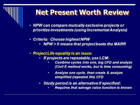 Net Present Worth Review NPW can compare mutually exclusive projects or prioritize investments (using Incremental Analysis) Criteria: Choose highest NPW.