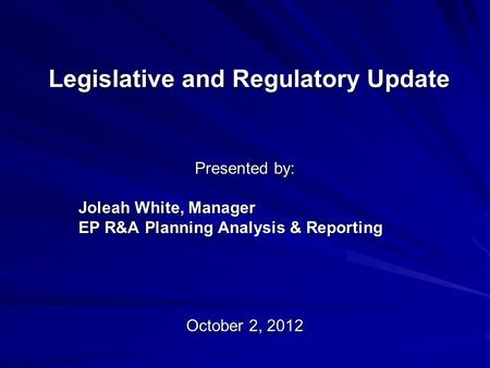 Legislative and Regulatory Update Presented by: Joleah White, Manager EP R&A Planning Analysis & Reporting October 2, 2012.