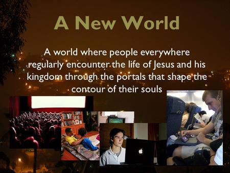 A New World A world where people everywhere regularly encounter the life of Jesus and his kingdom through the portals that shape the contour of their souls.