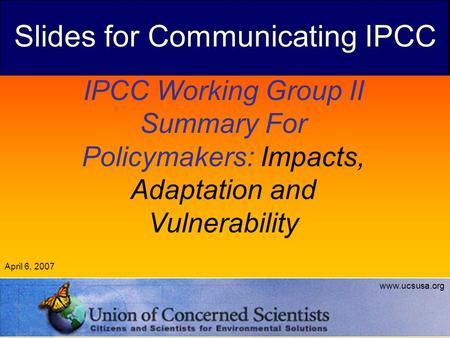 IPCC Working Group II Summary For Policymakers: Impacts, Adaptation and Vulnerability April 6, 2007 www.ucsusa.org Slides for Communicating IPCC.