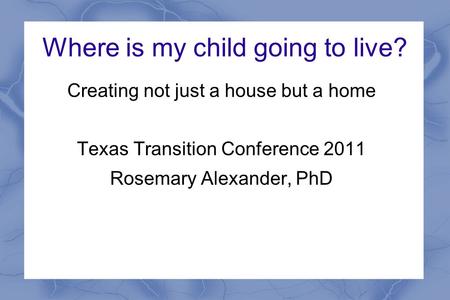 Where is my child going to live? Creating not just a house but a home Texas Transition Conference 2011 Rosemary Alexander, PhD.