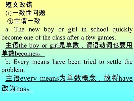 短文改错 ⑴一致性问题 ①主谓一致 a. The new boy or girl in school quickly become one of the class after a few games. 主语 the boy or girl 是单数，谓语动词也要用 单数 becomes 。 b. Every.