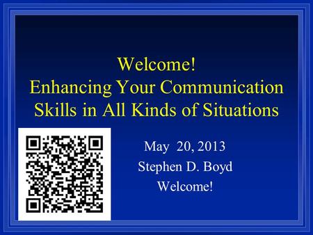 Welcome! Enhancing Your Communication Skills in All Kinds of Situations May 20, 2013 Stephen D. Boyd Welcome!