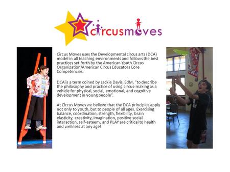 Circus Moves uses the Developmental circus arts (DCA) model in all teaching environments and follows the best practices set forth by the American Youth.