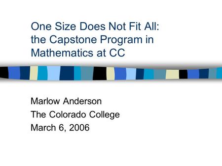 One Size Does Not Fit All: the Capstone Program in Mathematics at CC Marlow Anderson The Colorado College March 6, 2006.