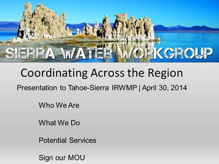 Coordinating Across the Region Presentation to Tahoe-Sierra IRWMP | April 30, 2014 Who We Are What We Do Potential Services Sign our MOU.