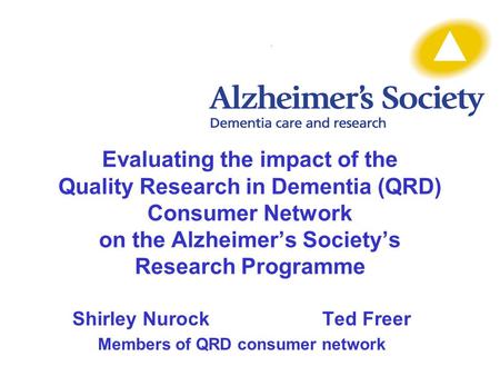 Evaluating the impact of the Quality Research in Dementia (QRD) Consumer Network on the Alzheimer’s Society’s Research Programme Shirley NurockTed Freer.