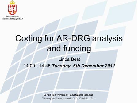 Serbia Health Project – Additional Financing Training for Trainers on AR-DRG, 05-09.12.2011 Република Србија МИНИСТАРСТВО ЗДРАВЉА Linda Best 14.00 - 14.45.