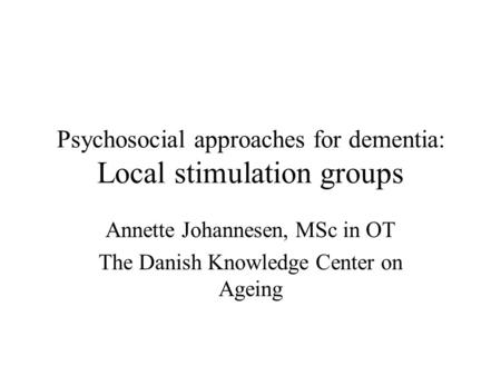 Psychosocial approaches for dementia: Local stimulation groups Annette Johannesen, MSc in OT The Danish Knowledge Center on Ageing.