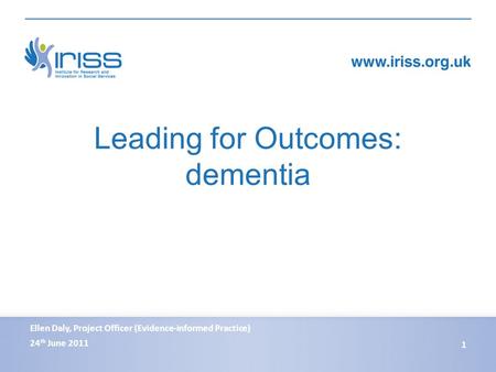 Leading for Outcomes: dementia 24 th June 2011 1 Ellen Daly, Project Officer (Evidence-informed Practice)