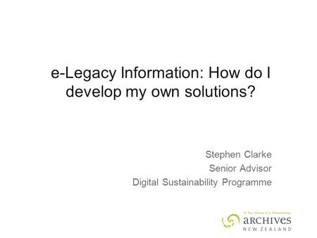 E-Legacy Information: How do I develop my own solutions? Stephen Clarke Senior Advisor Digital Sustainability Programme.