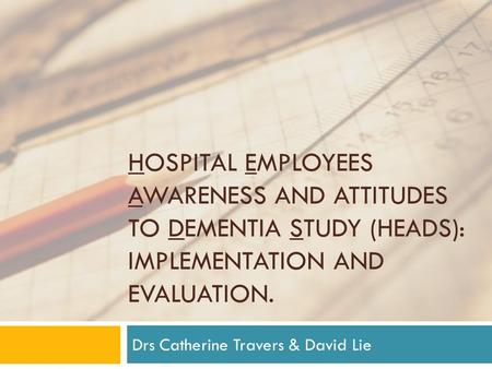 HOSPITAL EMPLOYEES AWARENESS AND ATTITUDES TO DEMENTIA STUDY (HEADS): IMPLEMENTATION AND EVALUATION. Drs Catherine Travers & David Lie.