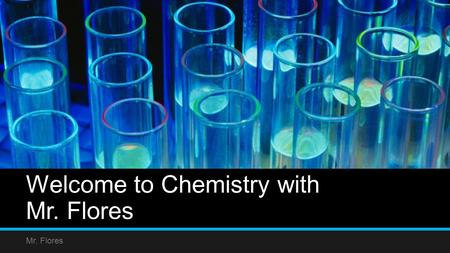 Welcome to Chemistry with Mr. Flores Mr. Flores. Goal of Course Students will learn how to apply scientific reasoning to everyday principals of Chemistry.