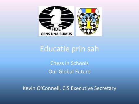 Educatie prin sah Chess in Schools Our Global Future Kevin O’Connell, CiS Executive Secretary.