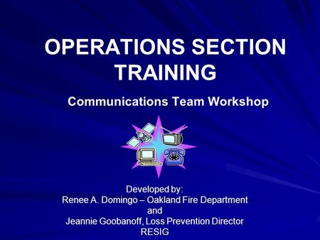 OPERATIONS SECTION TRAINING Communications Team Workshop Developed by: Renee A. Domingo – Oakland Fire Department and Jeannie Goobanoff, Loss Prevention.