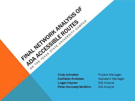 FINAL NETWORK ANALYSIS OF ADA ACCESSIBLE ROUTES ON THE TEXAS STATE UNIVERSITY CAMPUS Cody JohnstonProject Manager Kathleen AndrewsAssistant Manager Logan.