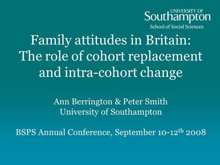 Family attitudes in Britain: The role of cohort replacement and intra-cohort change Ann Berrington & Peter Smith University of Southampton BSPS Annual.