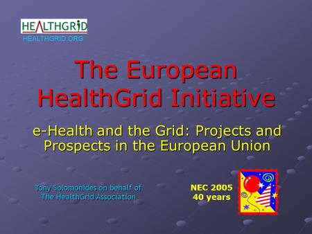 HEALTHGRID.ORG The European HealthGrid Initiative e-Health and the Grid: Projects and Prospects in the European Union NEC 2005 40 years Tony Solomonides.