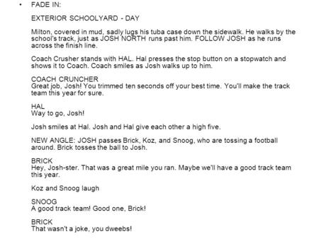 FADE IN: EXTERIOR SCHOOLYARD - DAY Milton, covered in mud, sadly lugs his tuba case down the sidewalk. He walks by the school's track, just as JOSH NORTH.