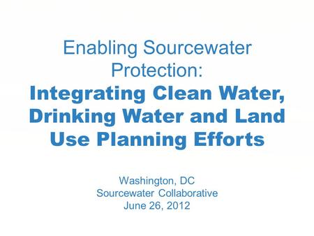 Enabling Sourcewater Protection: Integrating Clean Water, Drinking Water and Land Use Planning Efforts Washington, DC Sourcewater Collaborative June 26,