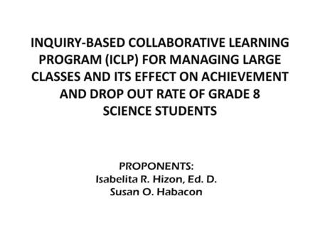 PROPONENTS: Isabelita R. Hizon, Ed. D. Susan O. Habacon INQUIRY-BASED COLLABORATIVE LEARNING PROGRAM (ICLP) FOR MANAGING LARGE CLASSES AND ITS EFFECT ON.