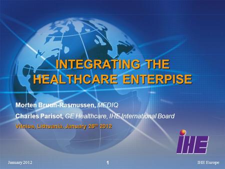 January 2012IHE Europe 1 INTEGRATING THE HEALTHCARE ENTERPISE Morten Bruun-Rasmussen, MEDIQ Charles Parisot, GE Healthcare, IHE International Board Vilnius,