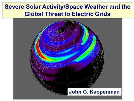 Severe Solar Activity/Space Weather and the Global Threat to Electric Grids John G. Kappenman.