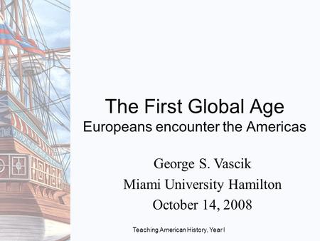 Teaching American History, Year I The First Global Age Europeans encounter the Americas George S. Vascik Miami University Hamilton October 14, 2008.