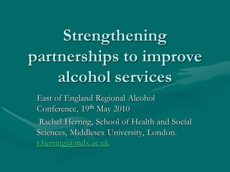 Strengthening partnerships to improve alcohol services East of England Regional Alcohol Conference, 19 th May 2010 Rachel Herring, School of Health and.