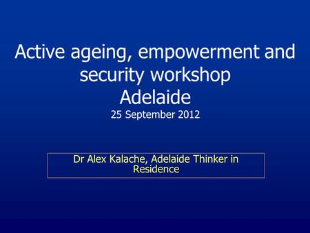 Active ageing, empowerment and security workshop Adelaide 25 September 2012 Dr Alex Kalache, Adelaide Thinker in Residence.