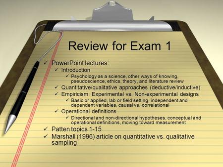 Review for Exam 1 PowerPoint lectures: Introduction Psychology as a science, other ways of knowing, pseudoscience, ethics, theory, and literature review.