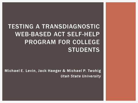 Michael E. Levin, Jack Haeger & Michael P. Twohig Utah State University TESTING A TRANSDIAGNOSTIC WEB-BASED ACT SELF-HELP PROGRAM FOR COLLEGE STUDENTS.